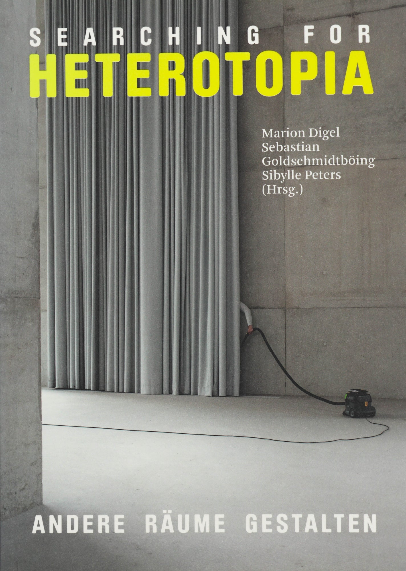 Book Cover depicting a grey concrete hall with a grey curtain behind a person is vacuuming. Only their hand is visible and the vacuum cleaner. In white sans serif the title read Searching For Heterotopia, whereas the word Heterotopia is written in Yellow. Underneath in serif white small writing there is the list of editors and on the Botton of the cover it says Andere Räume gestalten.