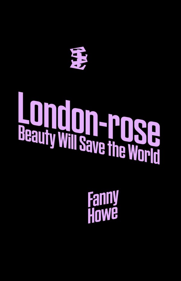 Book cover in monochrome black with an embleme in rose on the upper middle of the page. The title London-rose and below Beauty Will Save the World is written in light pink fat sans serif. The title is written tilted down to the right. The author Fanny Howe is written in light pink, tilted down to the left.